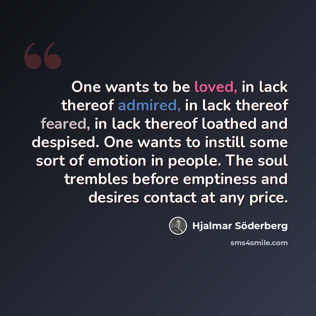“One wants to be loved, in lack thereof admired, in lack thereof feared, in lack thereof loathed and despised. One wants to instill some sort of emotion in people. The soul trembles before emptiness and desires contact at any price.” quote by Hjalmar Söderberg