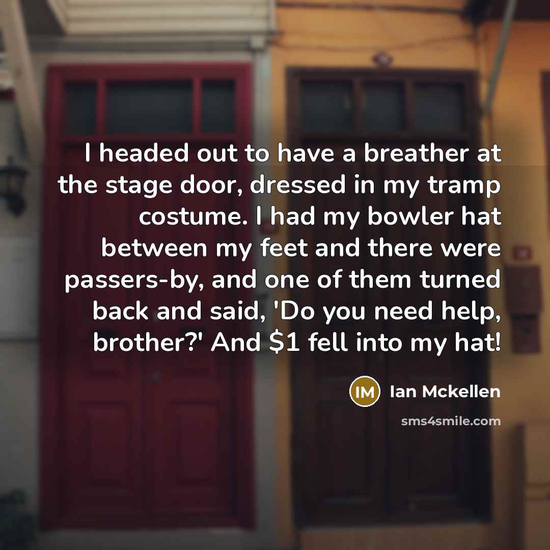 “I headed out to have a breather at the stage door, dressed in my tramp costume. I had my bowler hat between my feet and there were passers-by, and one of them turned back and said, 'Do you need help, brother?' And $1 fell into my hat!” quote by Ian Mckellen