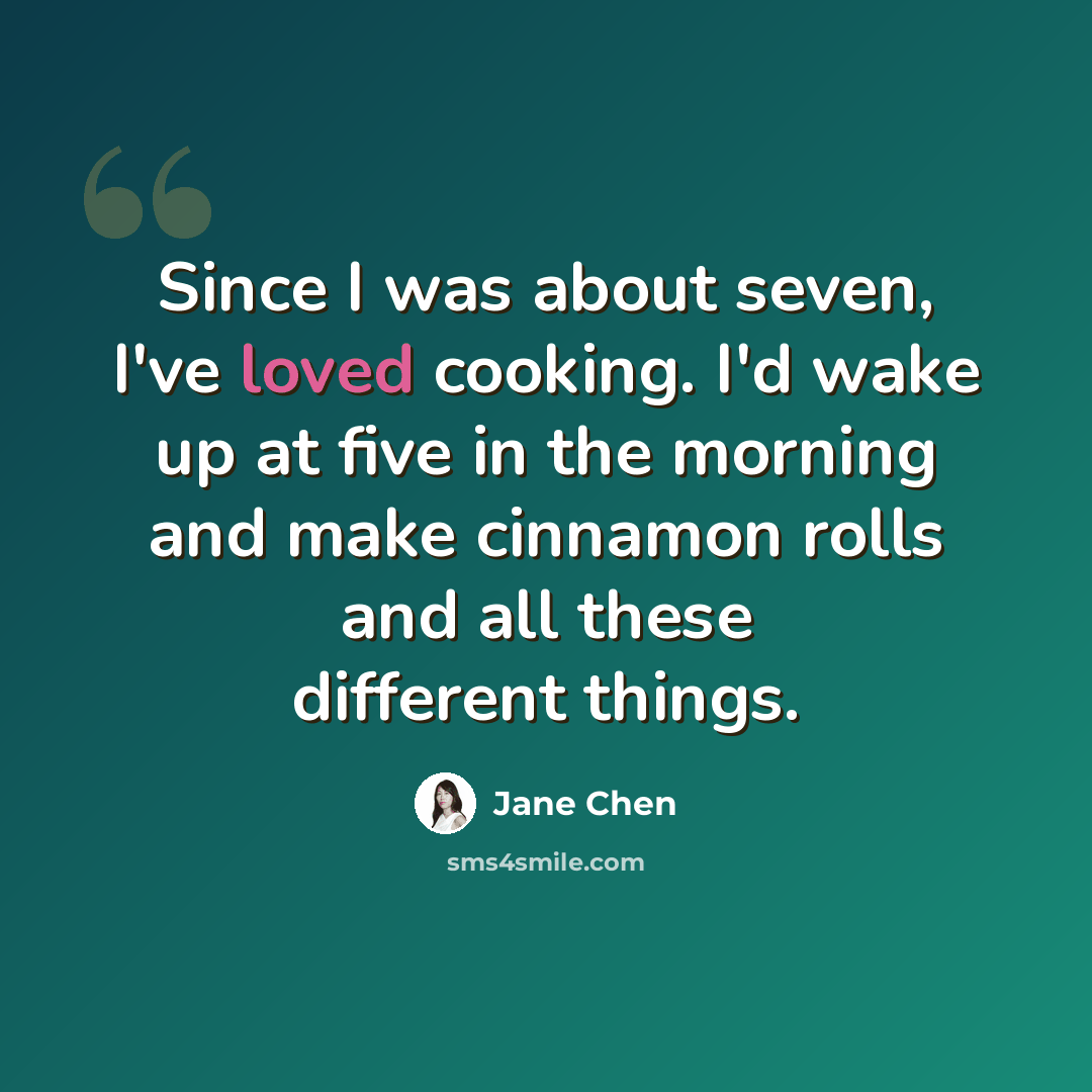 “Since I was about seven, I've loved cooking. I'd wake up at five in the morning and make cinnamon rolls and all these different things.” quote by Jane Chen