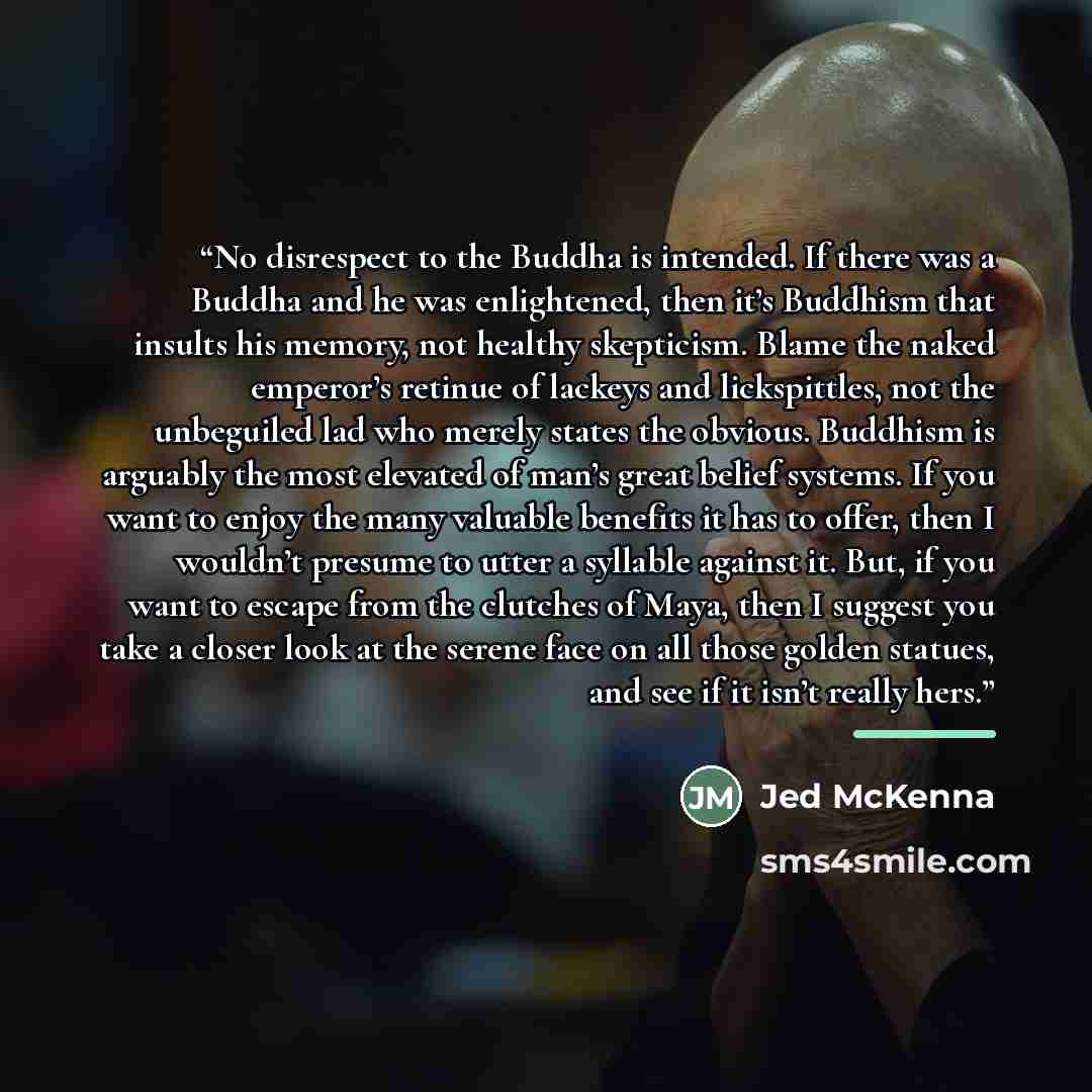 “No disrespect to the Buddha is intended. If there was a Buddha and he was enlightened, then it’s Buddhism that insults his memory, not healthy skepticism. Blame the naked emperor’s retinue of lackeys and lickspittles, not the unbeguiled lad who merely states the obvious. Buddhism is arguably the…” quote by Jed McKenna