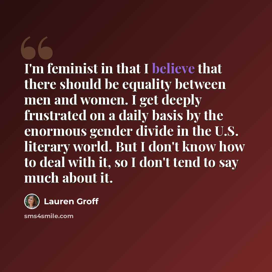 “I'm feminist in that I believe that there should be equality between men and women. I get deeply frustrated on a daily basis by the enormous gender divide in the U.S. literary world. But I don't know how to deal with it, so I don't tend to say much about it.” quote by Lauren Groff