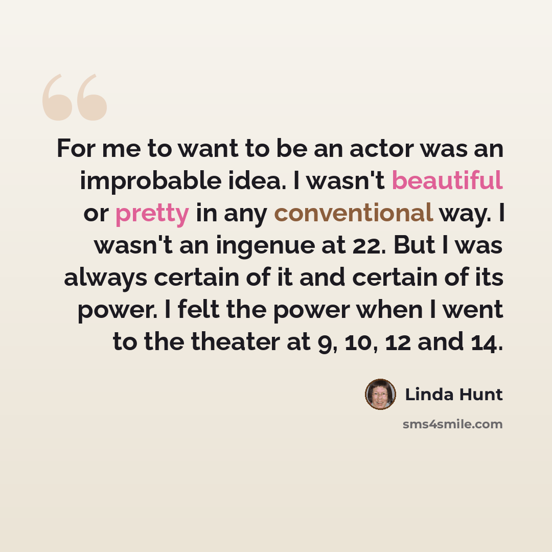 “For me to want to be an actor was an improbable idea. I wasn't beautiful or pretty in any conventional way. I wasn't an ingenue at 22. But I was always certain of it and certain of its power. I felt the power when I went to the theater at 9, 10, 12 and 14.” quote by Linda Hunt