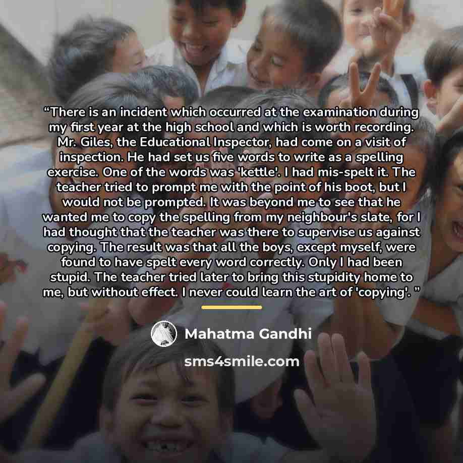 “There is an incident which occurred at the examination during my first year at the high school and which is worth recording. Mr. Giles, the Educational Inspector, had come on a visit of inspection. He had set us five words to write as a spelling exercise. One of the words was 'kettle'. I had…” quote by Mahatma Gandhi