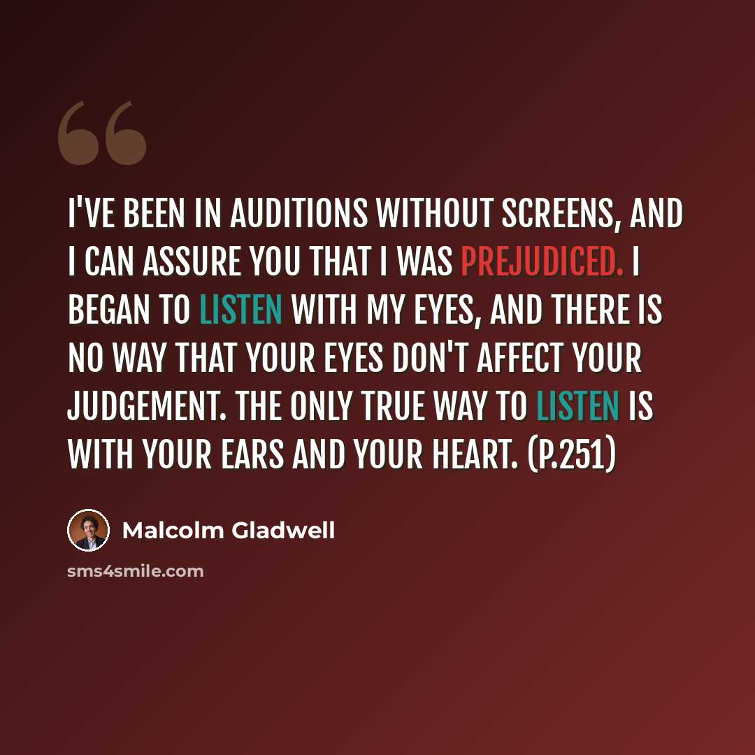“I've been in auditions without screens, and I can assure you that I was prejudiced. I began to listen with my eyes, and there is no way that your eyes don't affect your judgement. The only true way to listen is with your ears and your heart. (p.251)” quote by Malcolm Gladwell
