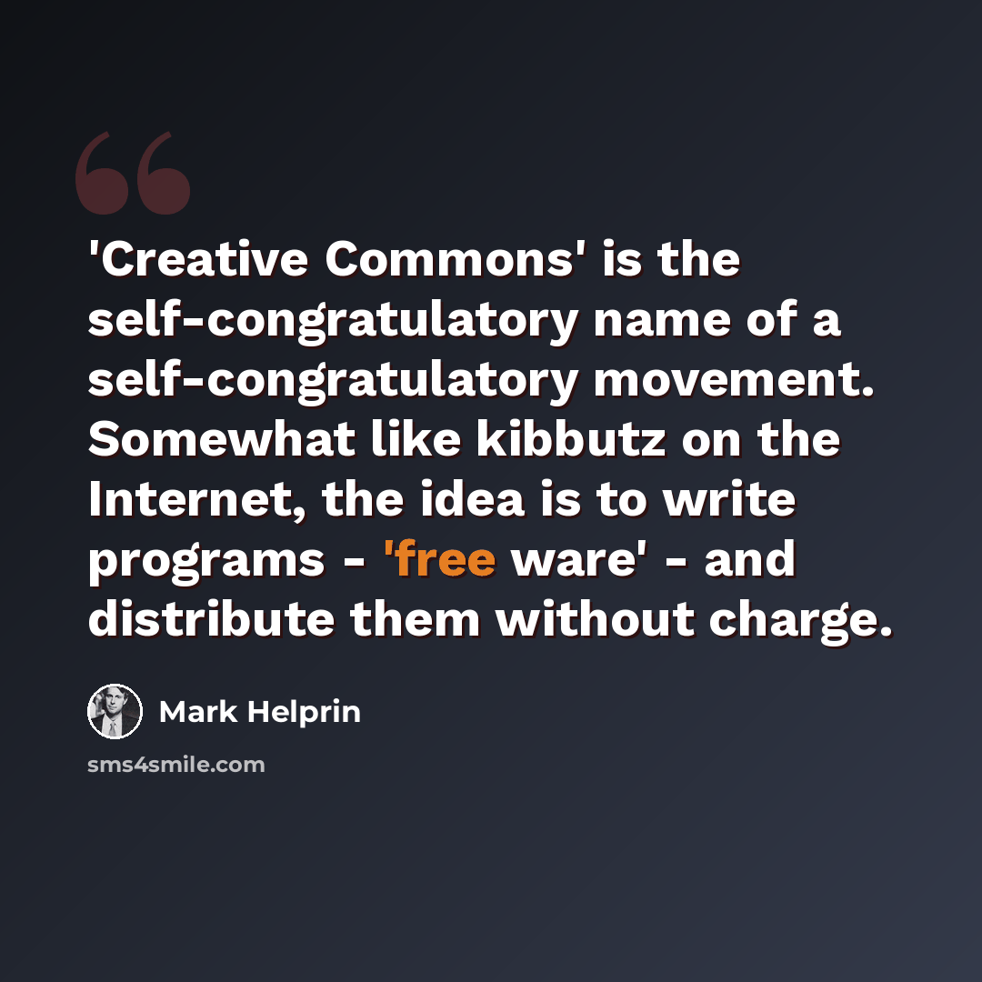 “'Creative Commons' is the self-congratulatory name of a self-congratulatory movement. Somewhat like kibbutz on the Internet, the idea is to write programs - 'free ware' - and distribute them without charge.” quote by Mark Helprin