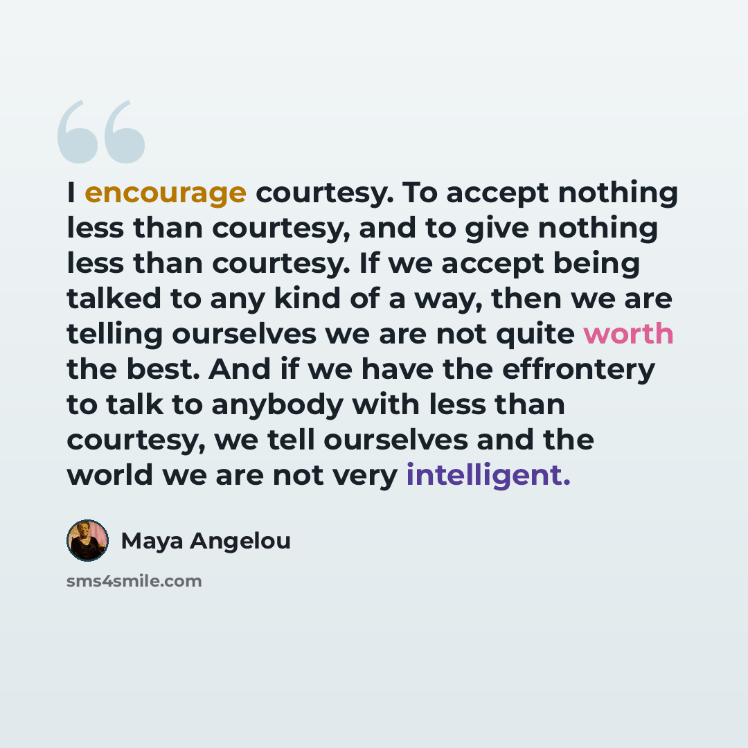 “I encourage courtesy. To accept nothing less than courtesy, and to give nothing less than courtesy. If we accept being talked to any kind of a way, then we are telling ourselves we are not quite worth the best. And if we have the effrontery to talk to anybody with less than courtesy, we tell…” quote by Maya Angelou