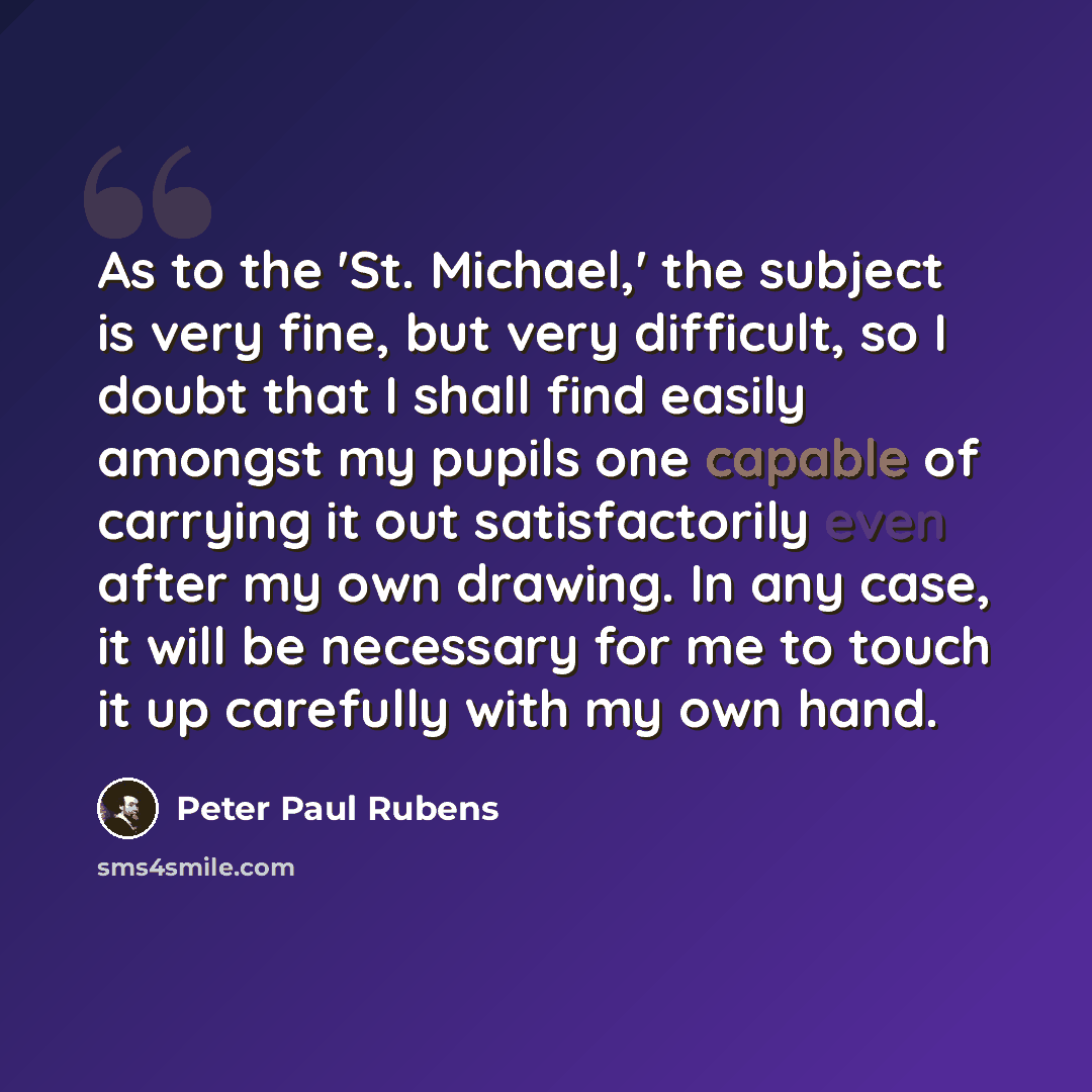 “As to the 'St. Michael,' the subject is very fine, but very difficult, so I doubt that I shall find easily amongst my pupils one capable of carrying it out satisfactorily even after my own drawing. In any case, it will be necessary for me to touch it up carefully with my own hand.” quote by Peter Paul Rubens