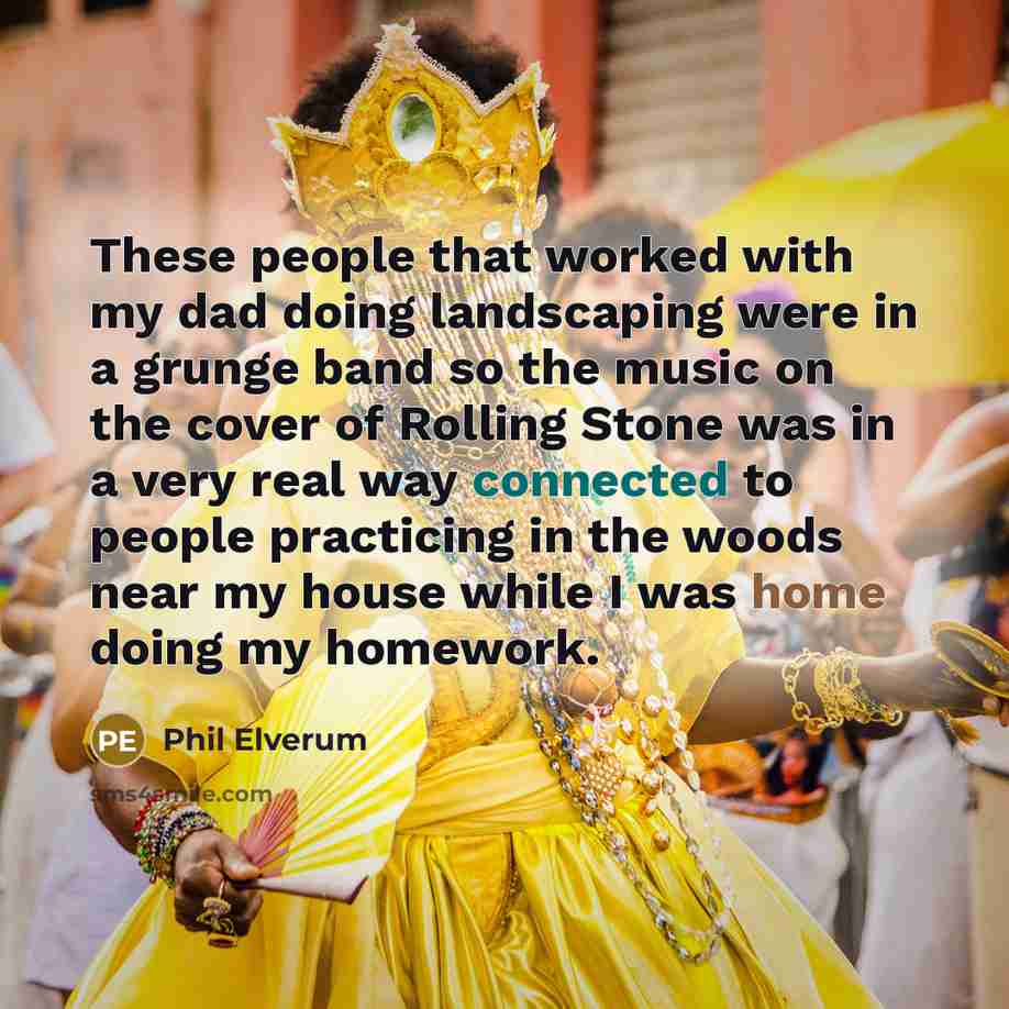 “These people that worked with my dad doing landscaping were in a grunge band so the music on the cover of Rolling Stone was in a very real way connected to people practicing in the woods near my house while I was home doing my homework.” quote by Phil Elverum