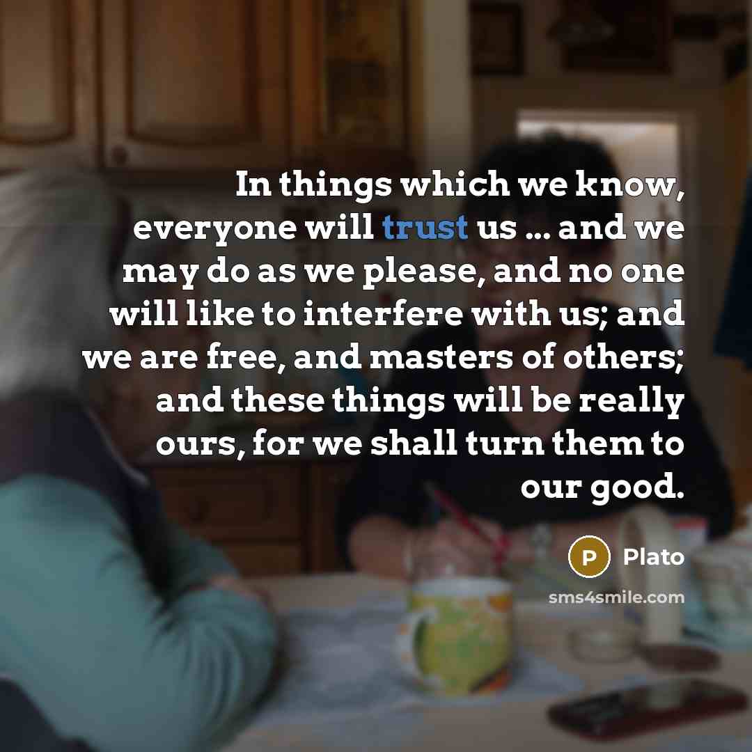 “In things which we know, everyone will trust us ... and we may do as we please, and no one will like to interfere with us; and we are free, and masters of others; and these things will be really ours, for we shall turn them to our good.” quote by Plato