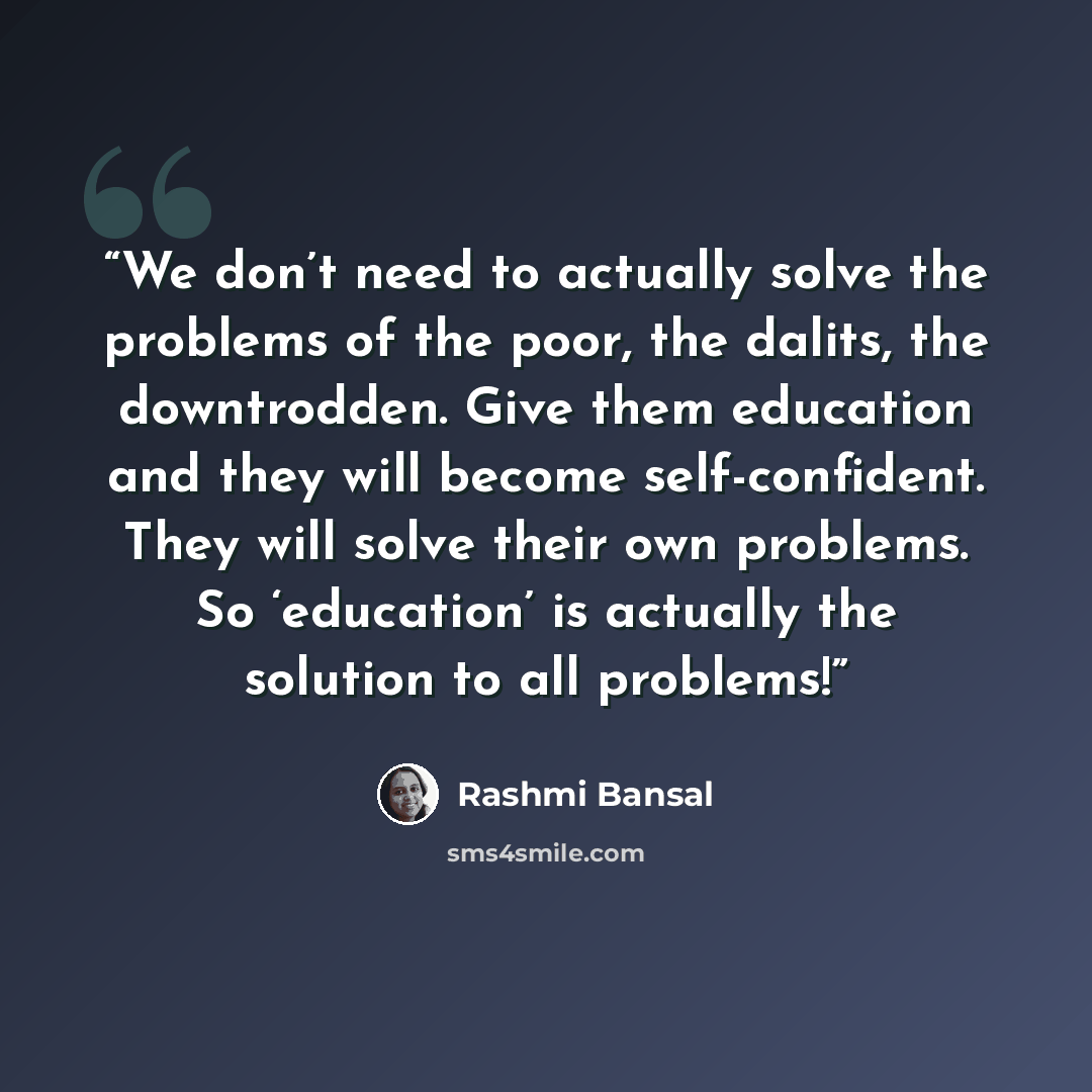 “We don’t need to actually solve the problems of the poor, the dalits, the downtrodden. Give them education and they will become self-confident. They will solve their own problems. So ‘education’ is actually the solution to all problems!” quote by Rashmi Bansal