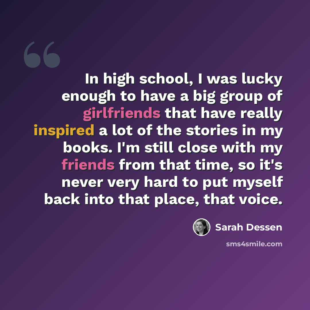 “In high school, I was lucky enough to have a big group of girlfriends that have really inspired a lot of the stories in my books. I'm still close with my friends from that time, so it's never very hard to put myself back into that place, that voice.” quote by Sarah Dessen
