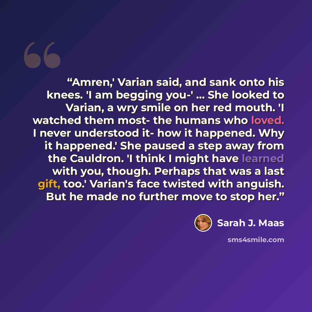 “Amren,' Varian said, and sank onto his knees. 'I am begging you-' ... She looked to Varian, a wry smile on her red mouth. 'I watched them most- the humans who loved. I never understood it- how it happened. Why it happened.' She paused a step away from the Cauldron. 'I think I might have learned…” quote by Sarah J. Maas