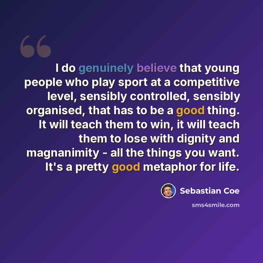 “I do genuinely believe that young people who play sport at a competitive level, sensibly controlled, sensibly organised, that has to be a good thing. It will teach them to win, it will teach them to lose with dignity and magnanimity - all the things you want. It's a pretty good metaphor for life.” quote by Sebastian Coe