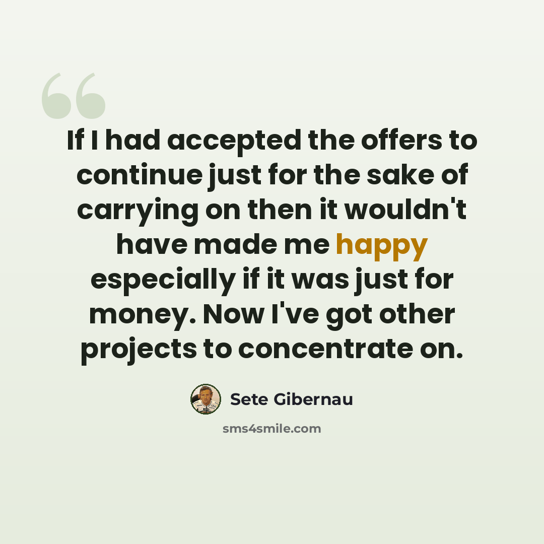 “If I had accepted the offers to continue just for the sake of carrying on then it wouldn't have made me happy especially if it was just for money. Now I've got other projects to concentrate on.” quote by Sete Gibernau