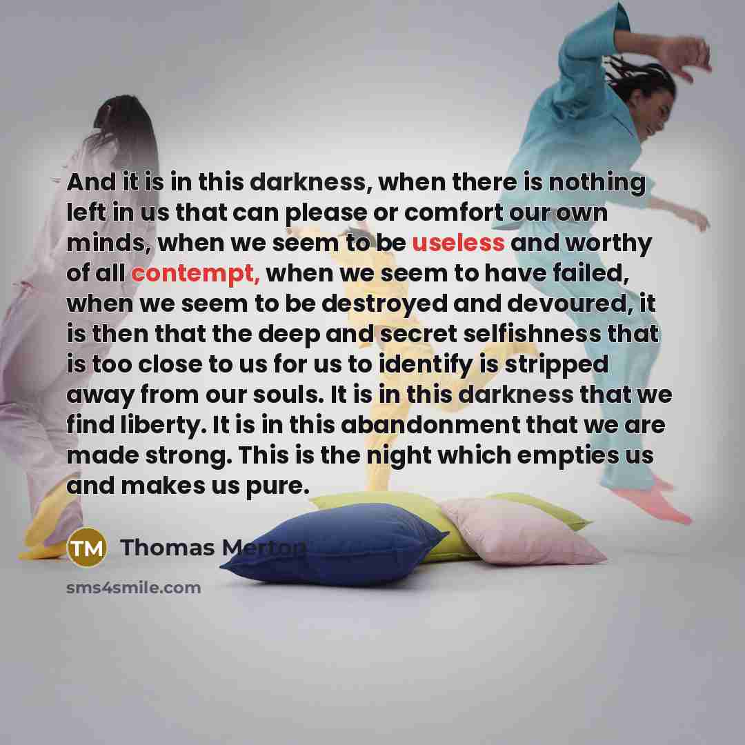 “And it is in this darkness, when there is nothing left in us that can please or comfort our own minds, when we seem to be useless and worthy of all contempt, when we seem to have failed, when we seem to be destroyed and devoured, it is then that the deep and secret selfishness that is too close to…” quote by Thomas Merton