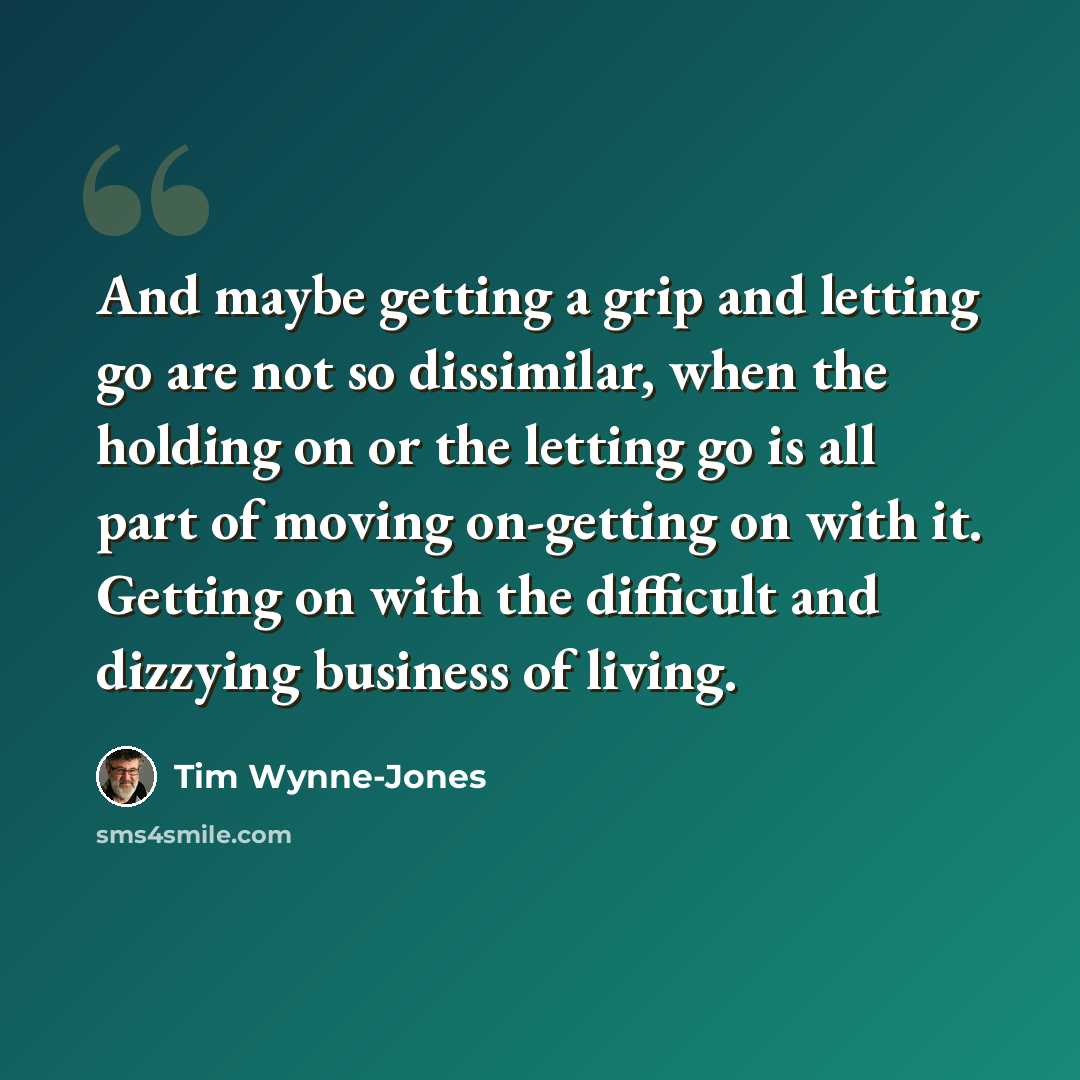 “And maybe getting a grip and letting go are not so dissimilar, when the holding on or the letting go is all part of moving on-getting on with it. Getting on with the difficult and dizzying business of living.” quote by Tim Wynne-Jones