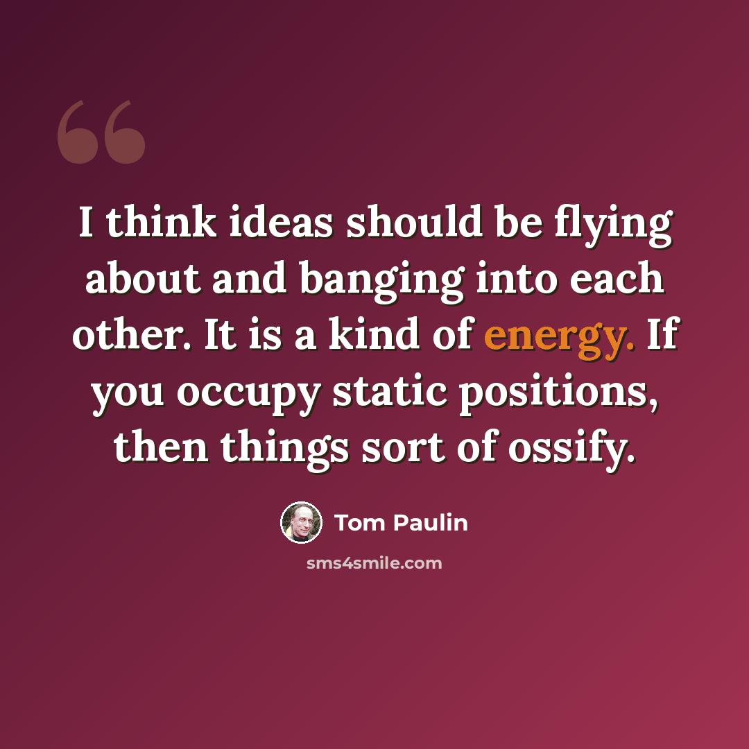 “I think ideas should be flying about and banging into each other. It is a kind of energy. If you occupy static positions, then things sort of ossify.” quote by Tom Paulin