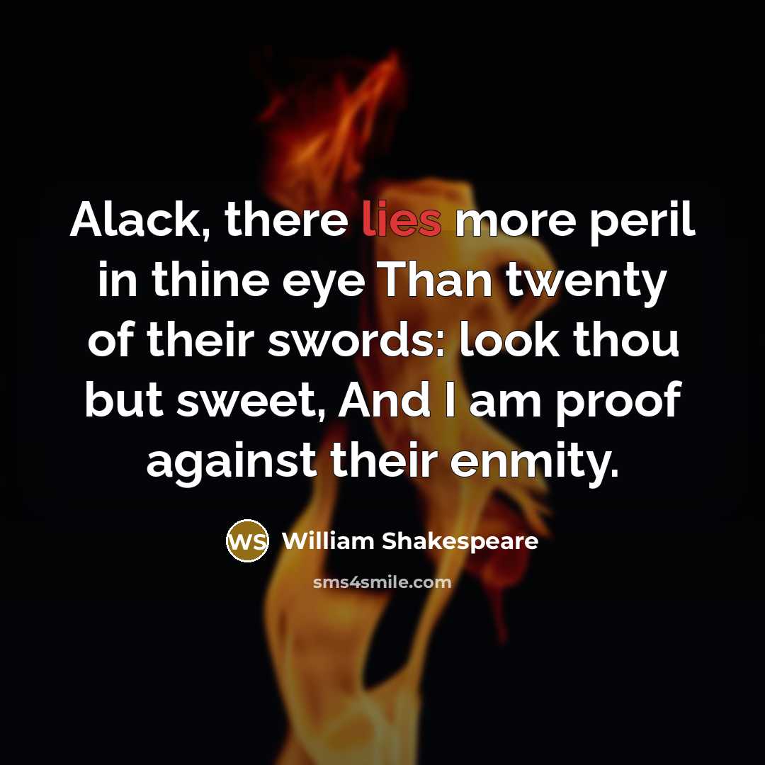“Alack, there lies more peril in thine eye Than twenty of their swords: look thou but sweet, And I am proof against their enmity.” quote by William Shakespeare