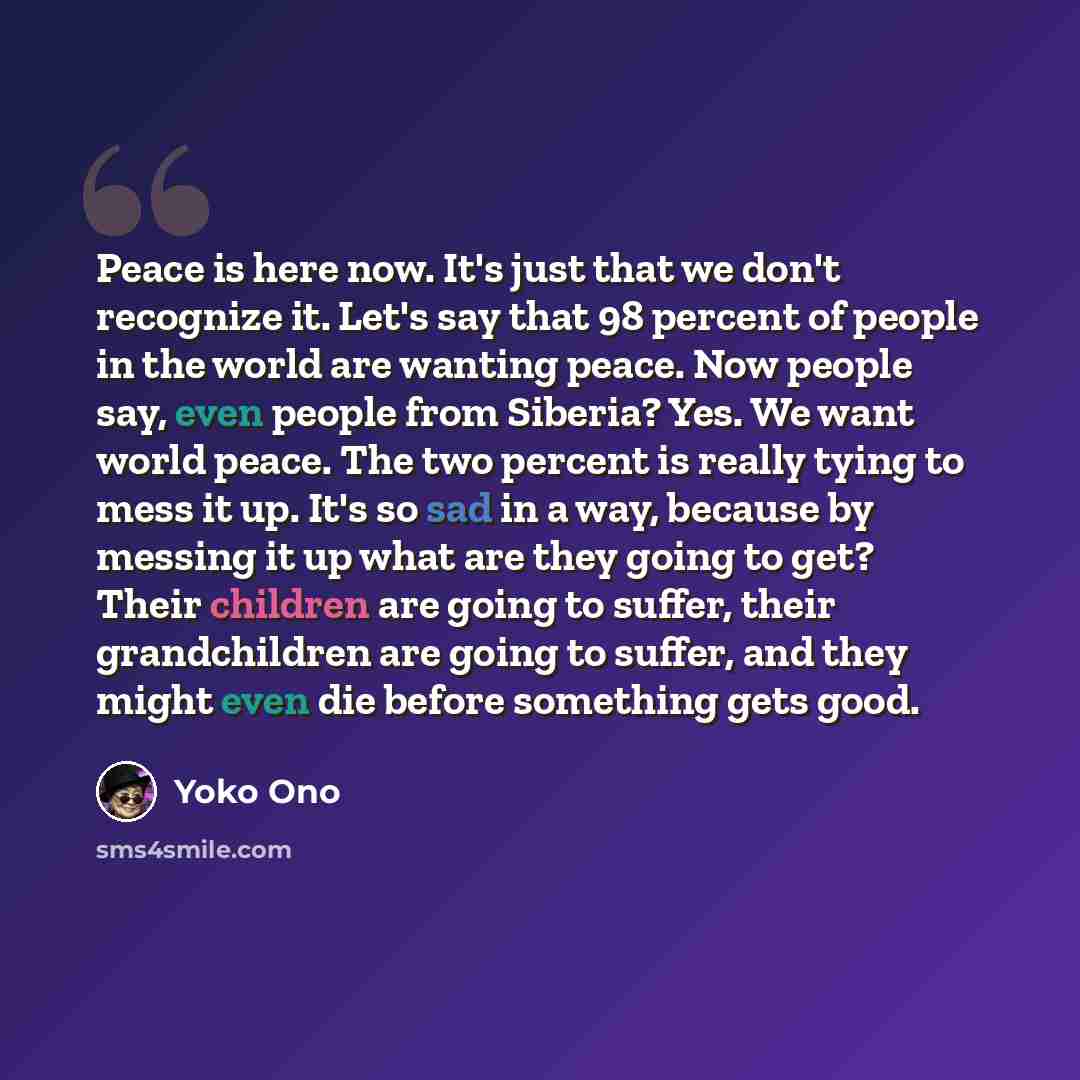 “Peace is here now. It's just that we don't recognize it. Let's say that 98 percent of people in the world are wanting peace. Now people say, even people from Siberia? Yes. We want world peace. The two percent is really tying to mess it up. It's so sad in a way, because by messing it up what are…” quote by Yoko Ono
