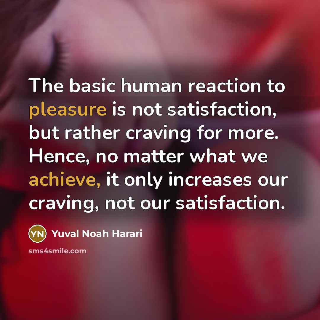 “The basic human reaction to pleasure is not satisfaction, but rather craving for more. Hence, no matter what we achieve, it only increases our craving, not our satisfaction.” quote by Yuval Noah Harari