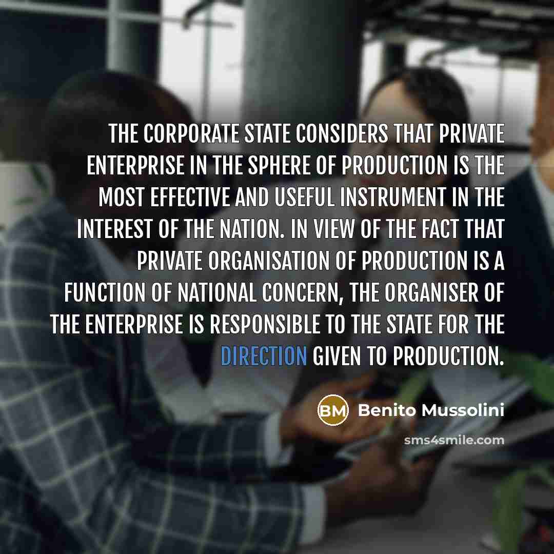“The corporate State considers that private enterprise in the sphere of production is the most effective and useful instrument in the interest of the nation. In view of the fact that private organisation of production is a function of national concern, the organiser of the enterprise is responsible…” quote by Benito Mussolini