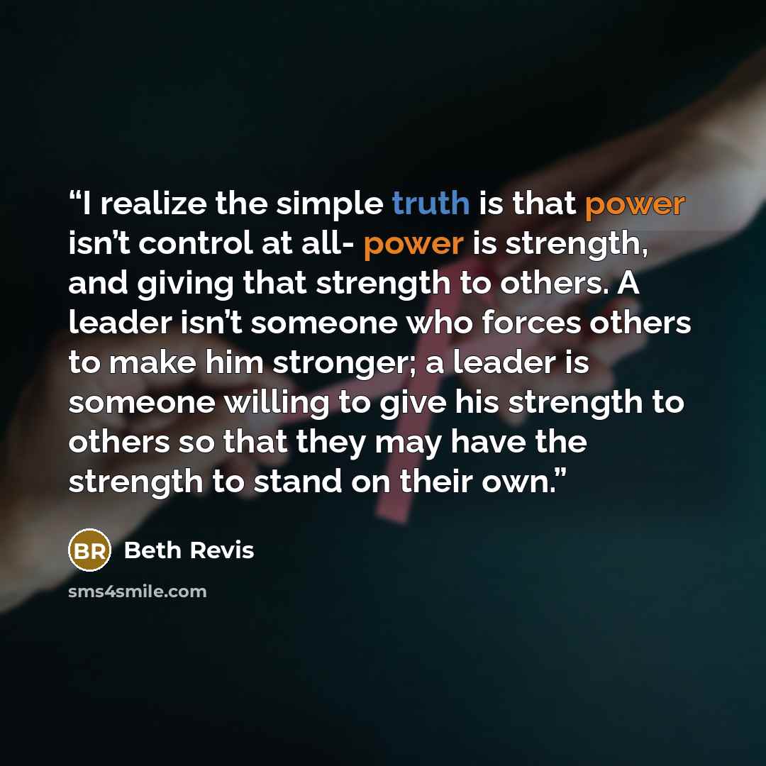 “I realize the simple truth is that power isn’t control at all- power is strength, and giving that strength to others. A leader isn’t someone who forces others to make him stronger; a leader is someone willing to give his strength to others so that they may have the strength to stand on their own.” quote by Beth Revis