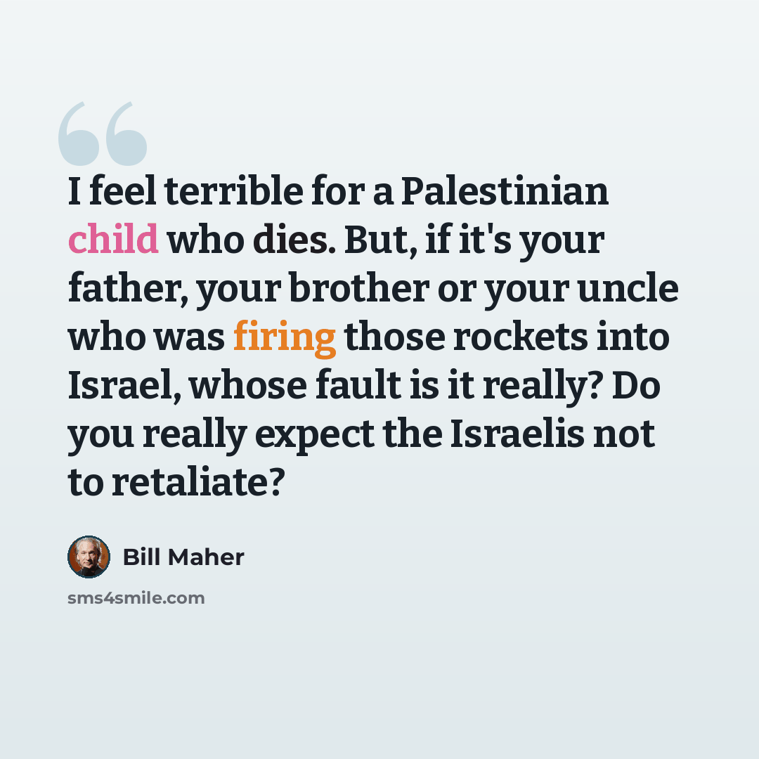 “I feel terrible for a Palestinian child who dies. But, if it's your father, your brother or your uncle who was firing those rockets into Israel, whose fault is it really? Do you really expect the Israelis not to retaliate?” quote by Bill Maher