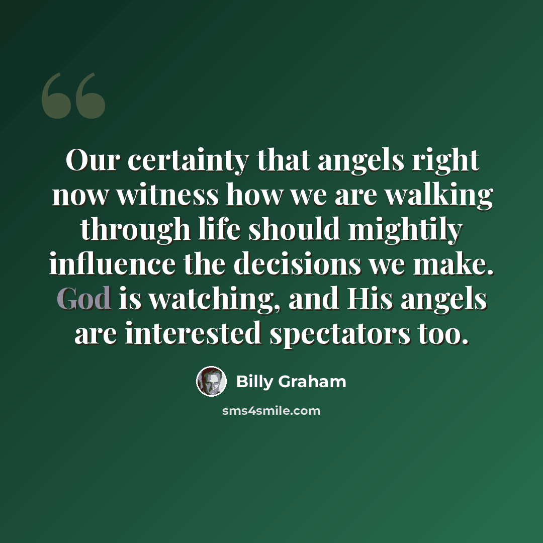 “Our certainty that angels right now witness how we are walking through life should mightily influence the decisions we make. God is watching, and His angels are interested spectators too.” quote by Billy Graham