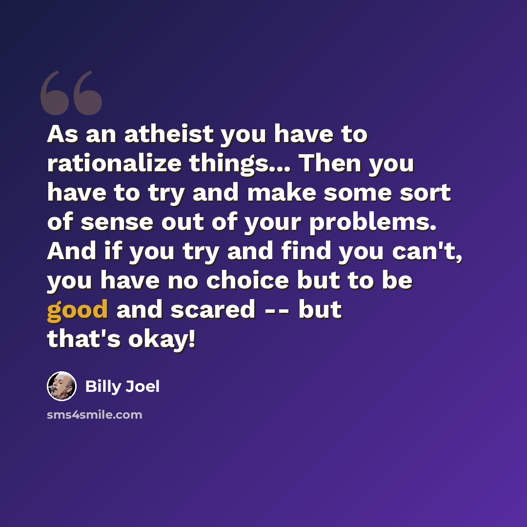 “As an atheist you have to rationalize things... Then you have to try and make some sort of sense out of your problems. And if you try and find you can't, you have no choice but to be good and scared -- but that's okay!” quote by Billy Joel