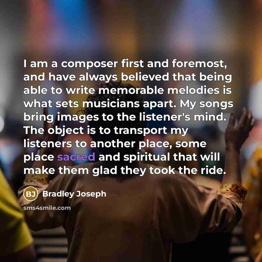 “I am a composer first and foremost, and have always believed that being able to write memorable melodies is what sets musicians apart. My songs bring images to the listener's mind. The object is to transport my listeners to another place, some place sacred and spiritual that will make them glad…” quote by Bradley Joseph