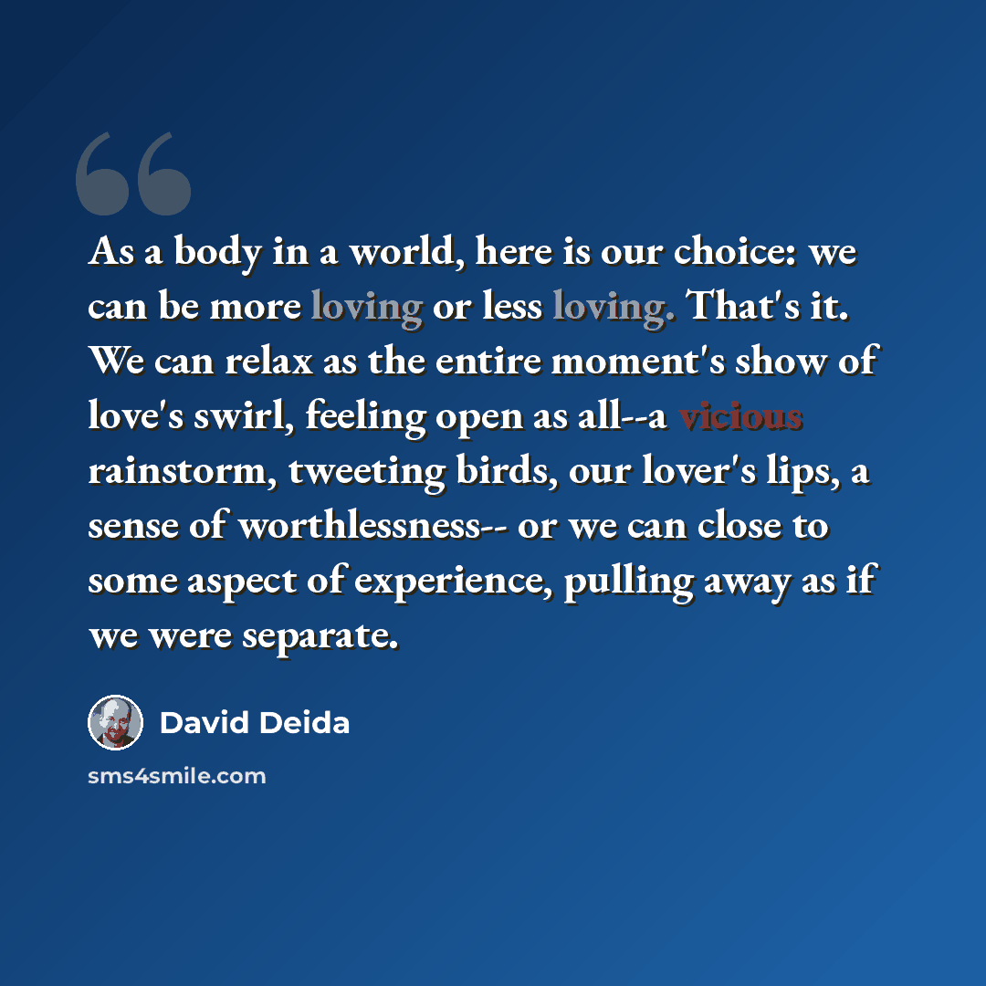“As a body in a world, here is our choice: we can be more loving or less loving. That's it. We can relax as the entire moment's show of love's swirl, feeling open as all--a vicious rainstorm, tweeting birds, our lover's lips, a sense of worthlessness-- or we can close to some aspect of experience…” quote by David Deida