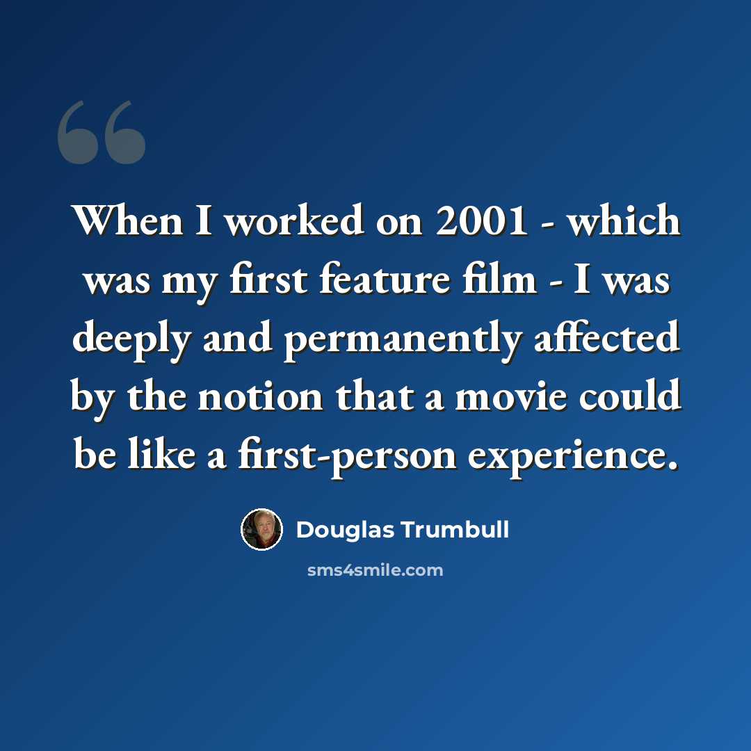 “When I worked on 2001 - which was my first feature film - I was deeply and permanently affected by the notion that a movie could be like a first-person experience.” quote by Douglas Trumbull