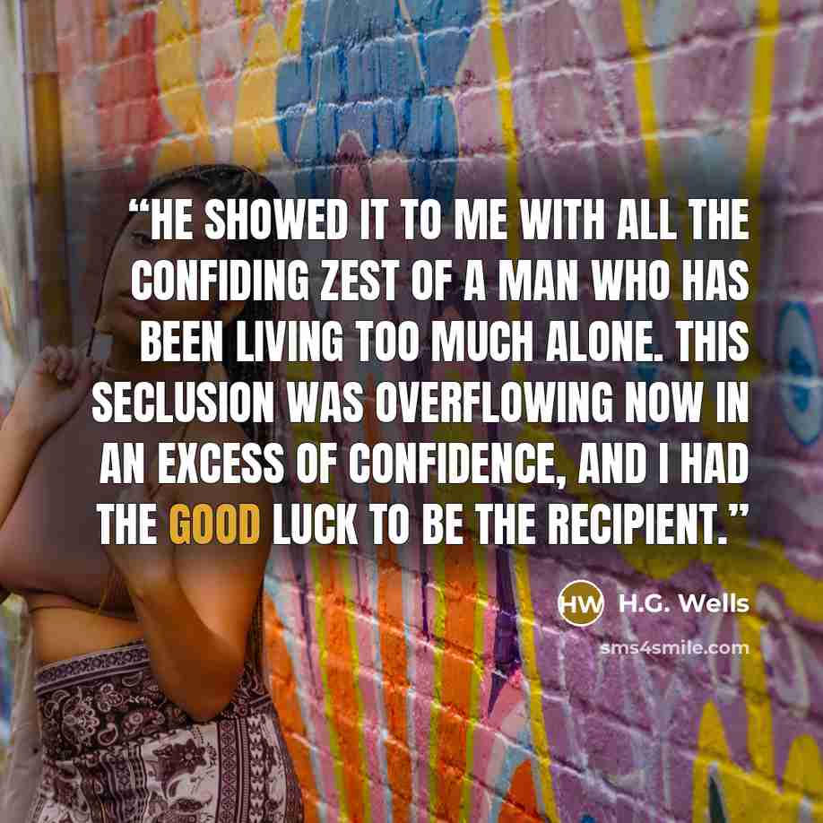 “He showed it to me with all the confiding zest of a man who has been living too much alone. This seclusion was overflowing now in an excess of confidence, and I had the good luck to be the recipient.” quote by H.G. Wells