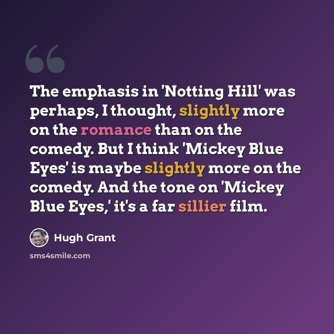 “The emphasis in 'Notting Hill' was perhaps, I thought, slightly more on the romance than on the comedy. But I think 'Mickey Blue Eyes' is maybe slightly more on the comedy. And the tone on 'Mickey Blue Eyes,' it's a far sillier film.” quote by Hugh Grant