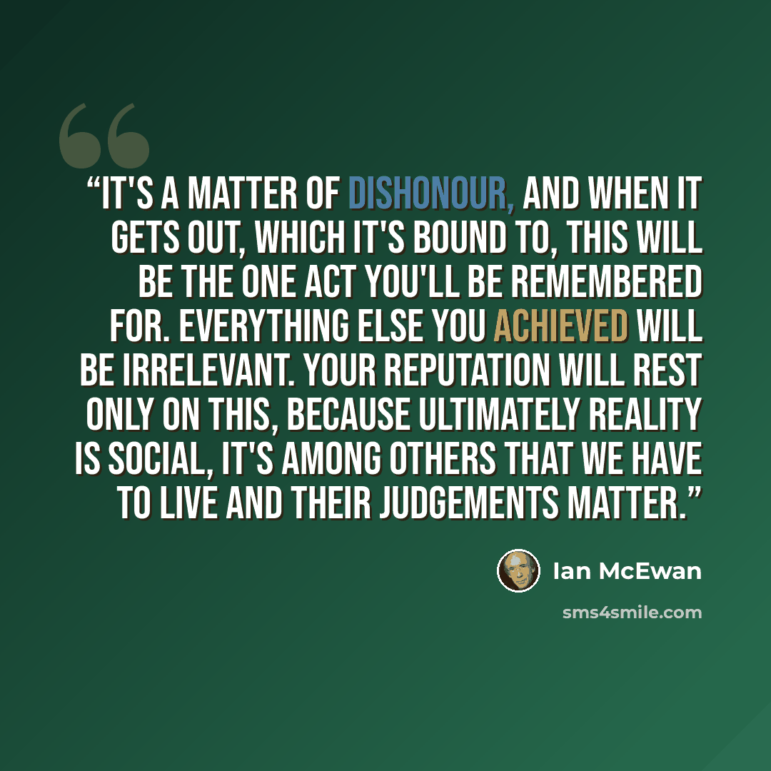 “It's a matter of dishonour, and when it gets out, which it's bound to, this will be the one act you'll be remembered for. Everything else you achieved will be irrelevant. Your reputation will rest only on this, because ultimately reality is social, it's among others that we have to live and their…” quote by Ian McEwan