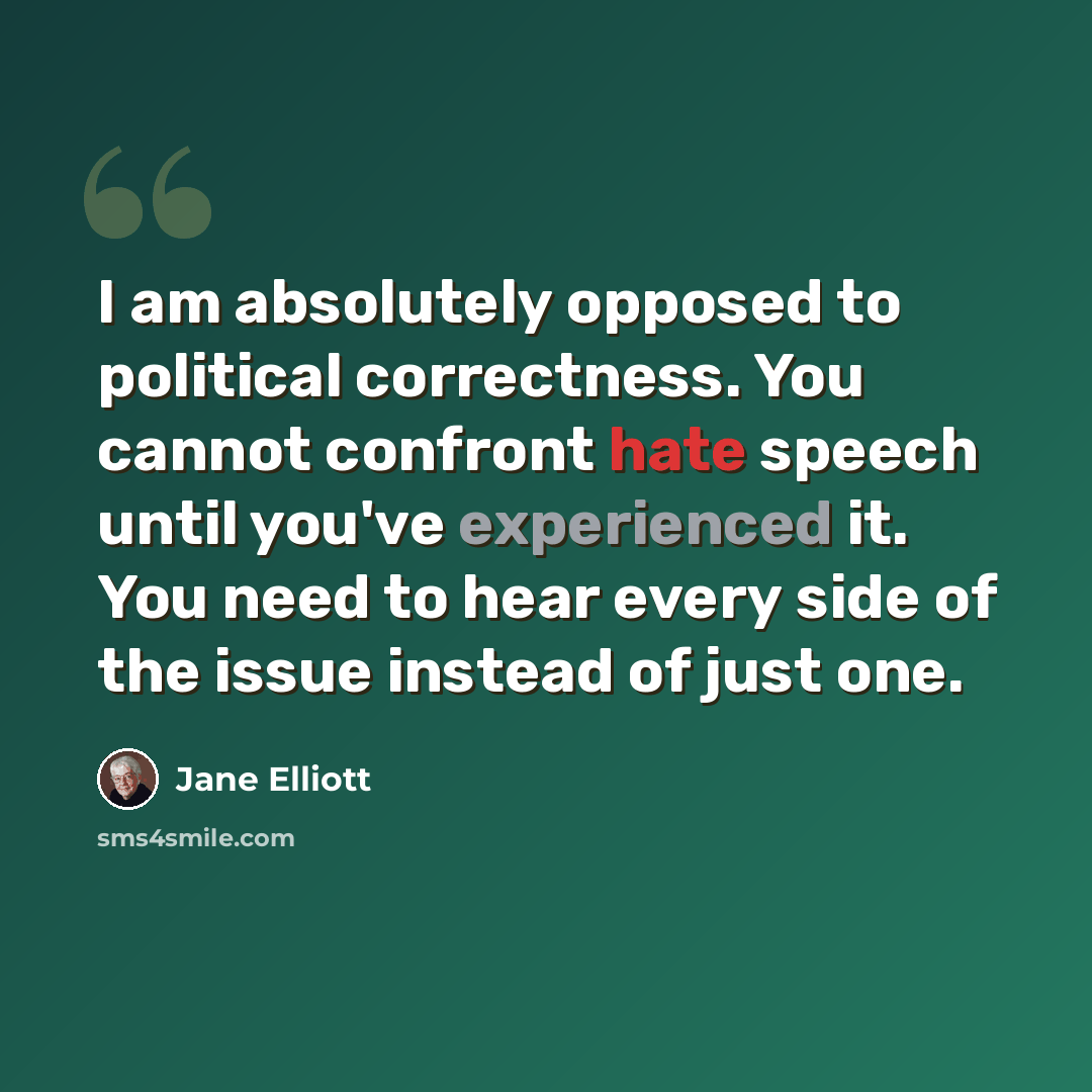 “I am absolutely opposed to political correctness. You cannot confront hate speech until you've experienced it. You need to hear every side of the issue instead of just one.” quote by Jane Elliott