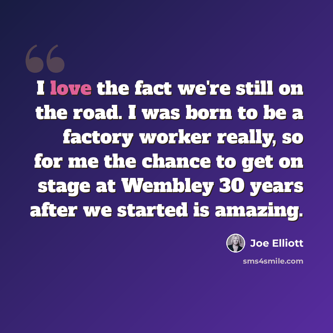 “I love the fact we're still on the road. I was born to be a factory worker really, so for me the chance to get on stage at Wembley 30 years after we started is amazing.” quote by Joe Elliott