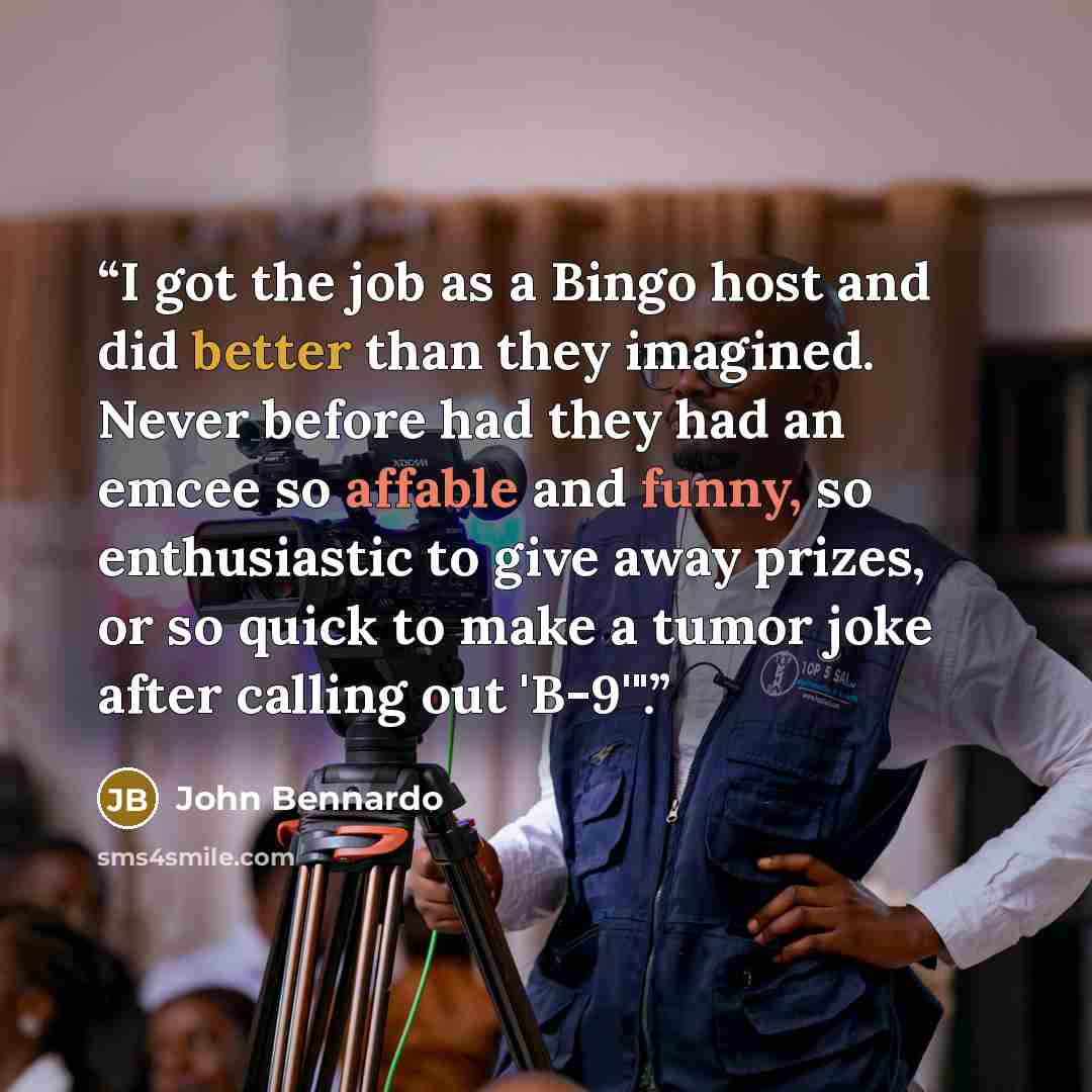 “I got the job as a Bingo host and did better than they imagined. Never before had they had an emcee so affable and funny, so enthusiastic to give away prizes, or so quick to make a tumor joke after calling out 'B-9'".” quote by John Bennardo