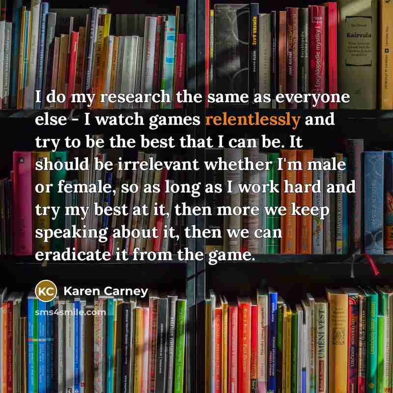 “I do my research the same as everyone else - I watch games relentlessly and try to be the best that I can be. It should be irrelevant whether I'm male or female, so as long as I work hard and try my best at it, then more we keep speaking about it, then we can eradicate it from the game.” quote by Karen Carney