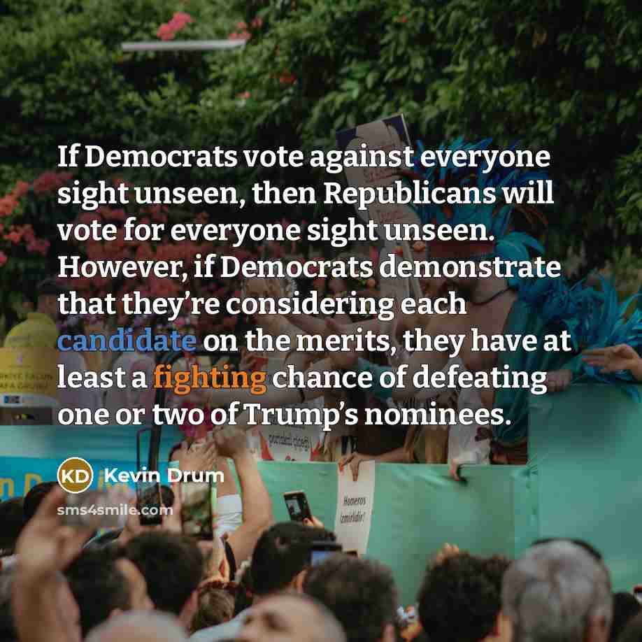 “If Democrats vote against everyone sight unseen, then Republicans will vote for everyone sight unseen. However, if Democrats demonstrate that they’re considering each candidate on the merits, they have at least a fighting chance of defeating one or two of Trump’s nominees.” quote by Kevin Drum