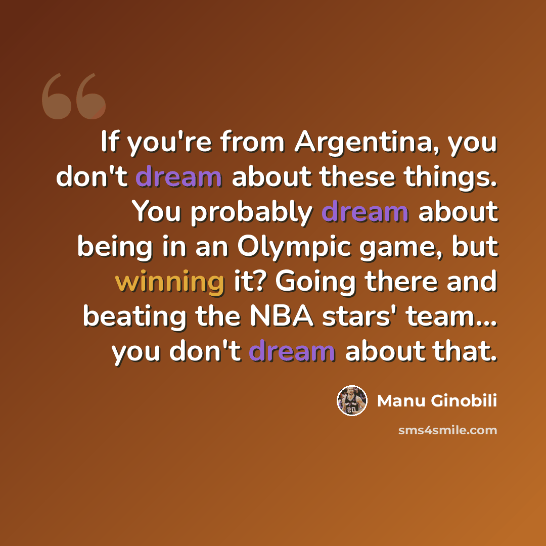 “If you're from Argentina, you don't dream about these things. You probably dream about being in an Olympic game, but winning it? Going there and beating the NBA stars' team... you don't dream about that.” quote by Manu Ginobili