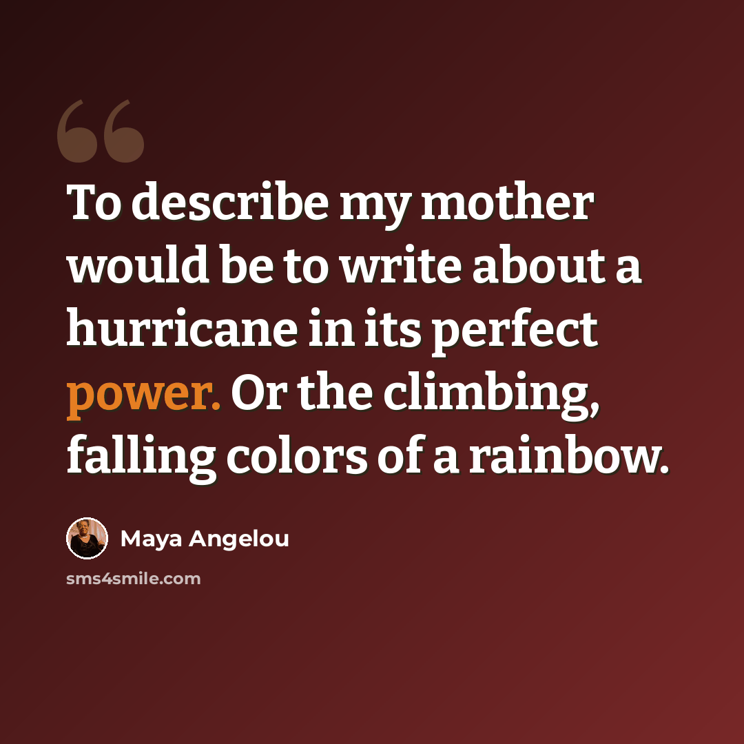“To describe my mother would be to write about a hurricane in its perfect power. Or the climbing, falling colors of a rainbow.” quote by Maya Angelou