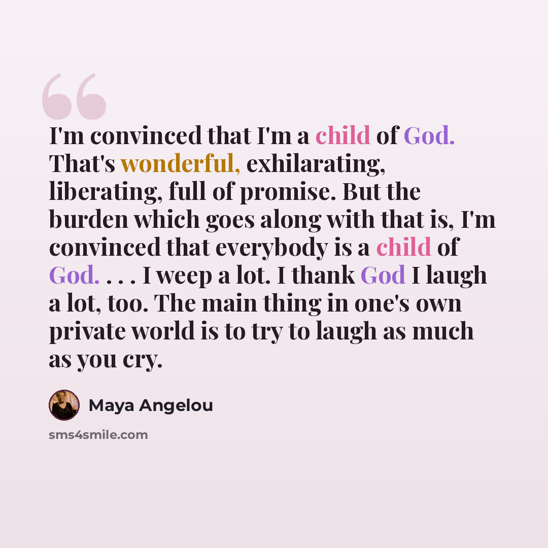 “I'm convinced that I'm a child of God. That's wonderful, exhilarating, liberating, full of promise. But the burden which goes along with that is, I'm convinced that everybody is a child of God. . . . I weep a lot. I thank God I laugh a lot, too. The main thing in one's own private world is to try…” quote by Maya Angelou