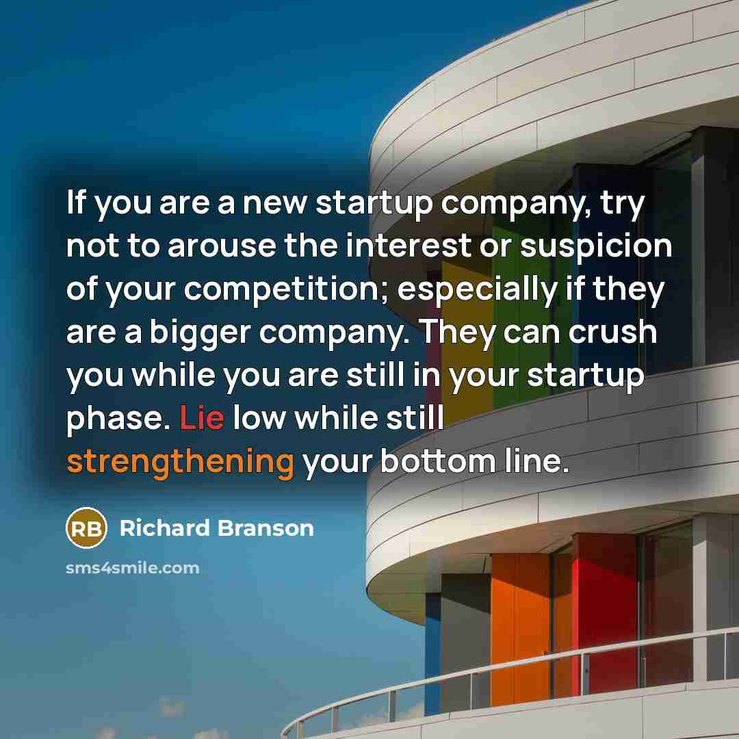 “If you are a new startup company, try not to arouse the interest or suspicion of your competition; especially if they are a bigger company. They can crush you while you are still in your startup phase. Lie low while still strengthening your bottom line.” quote by Richard Branson