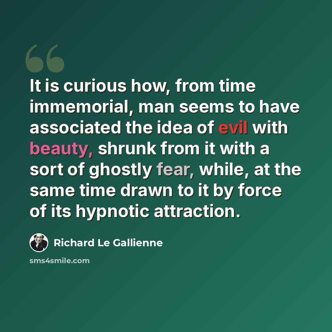 “It is curious how, from time immemorial, man seems to have associated the idea of evil with beauty, shrunk from it with a sort of ghostly fear, while, at the same time drawn to it by force of its hypnotic attraction.” quote by Richard Le Gallienne