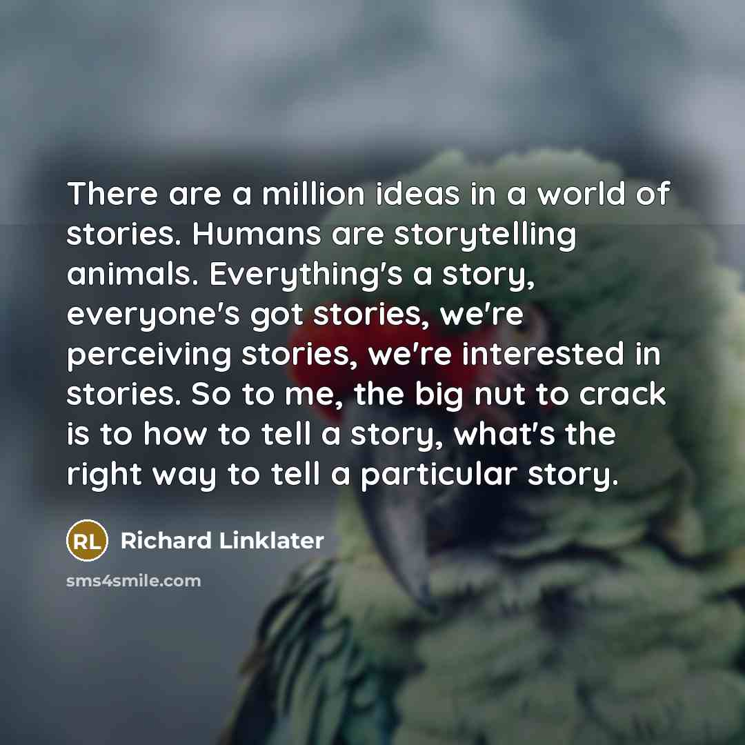 “There are a million ideas in a world of stories. Humans are storytelling animals. Everything's a story, everyone's got stories, we're perceiving stories, we're interested in stories. So to me, the big nut to crack is to how to tell a story, what's the right way to tell a particular story.” quote by Richard Linklater