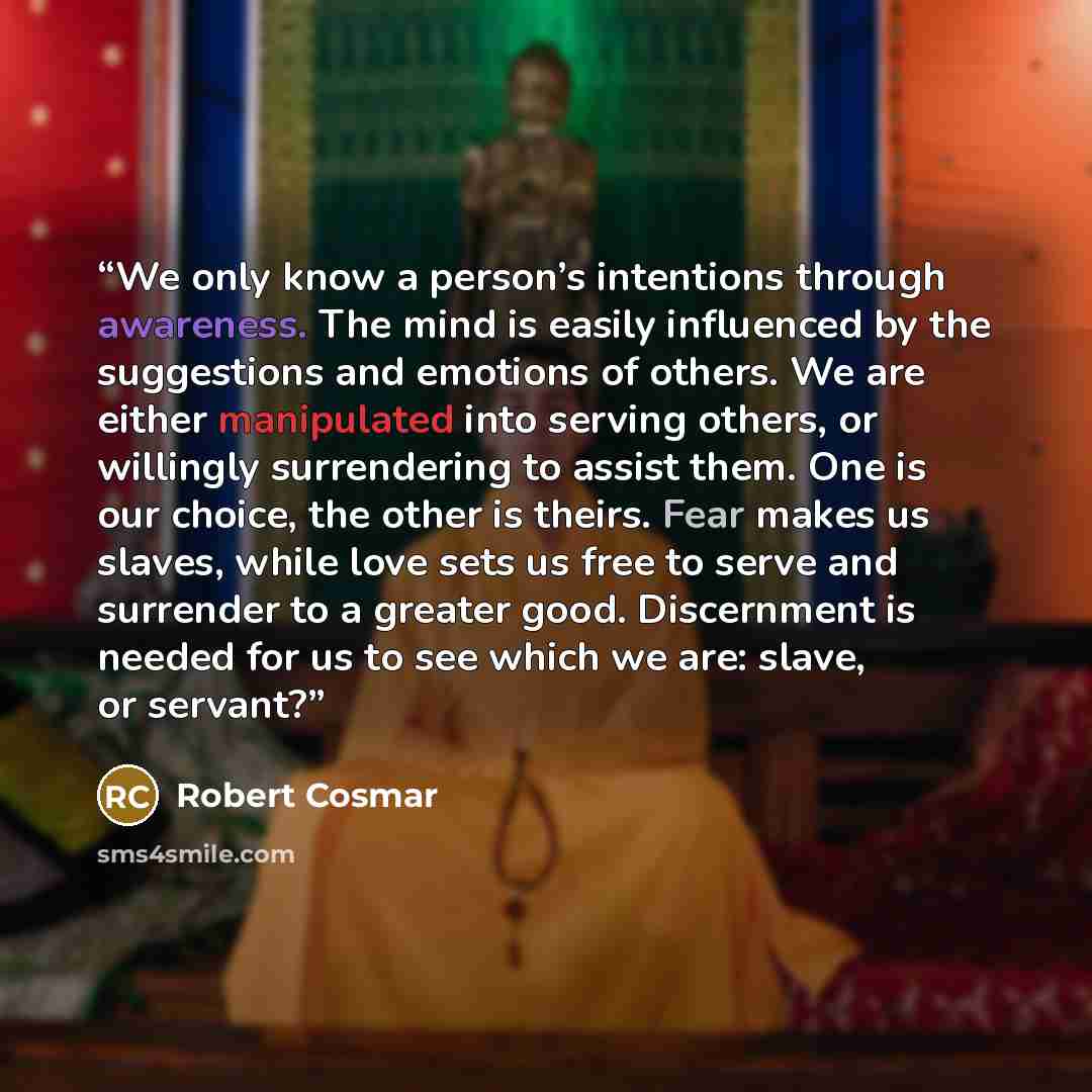 “We only know a person’s intentions through awareness. The mind is easily influenced by the suggestions and emotions of others. We are either manipulated into serving others, or willingly surrendering to assist them. One is our choice, the other is theirs. Fear makes us slaves, while love sets us…” quote by Robert Cosmar