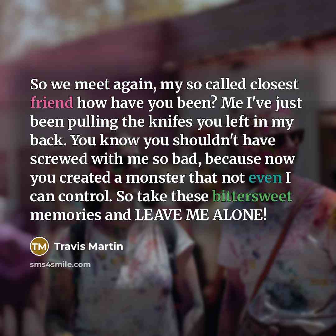 “So we meet again, my so called closest friend how have you been? Me I've just been pulling the knifes you left in my back. You know you shouldn't have screwed with me so bad, because now you created a monster that not even I can control. So take these bittersweet memories and LEAVE ME ALONE!” quote by Travis Martin