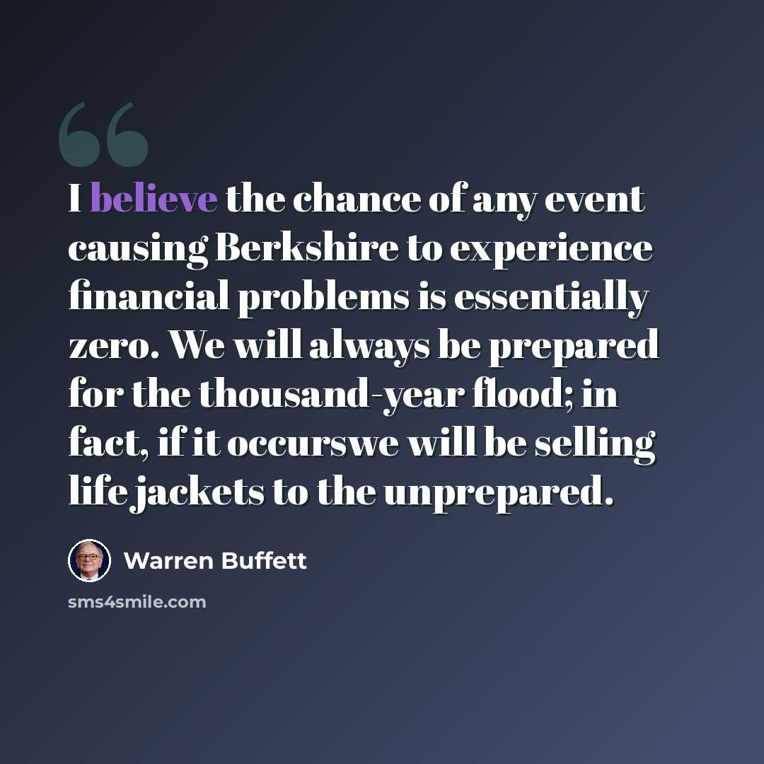 “I believe the chance of any event causing Berkshire to experience financial problems is essentially zero. We will always be prepared for the thousand-year flood; in fact, if it occurswe will be selling life jackets to the unprepared.” quote by Warren Buffett