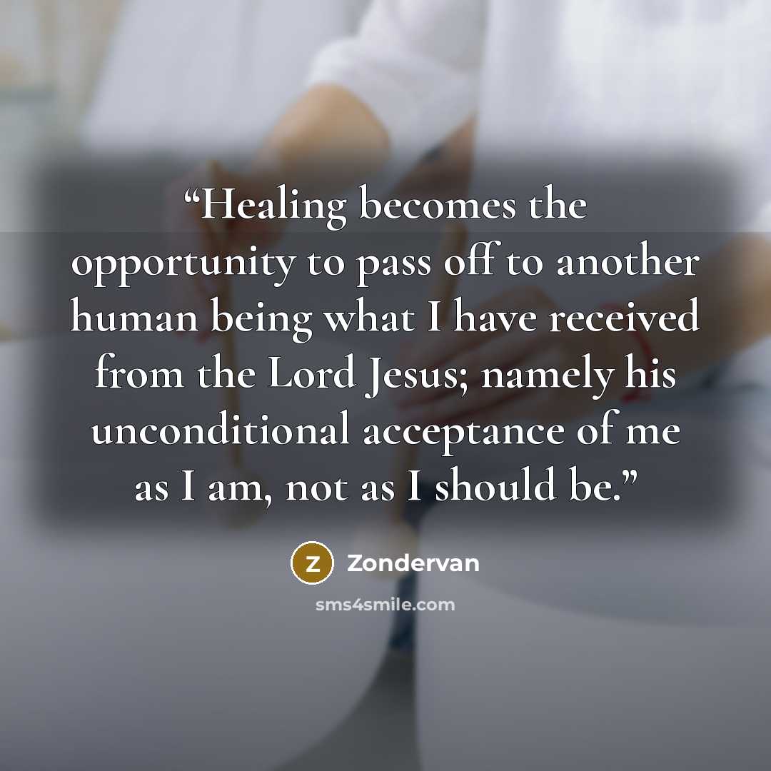 “Healing becomes the opportunity to pass off to another human being what I have received from the Lord Jesus; namely his unconditional acceptance of me as I am, not as I should be.” quote by Zondervan